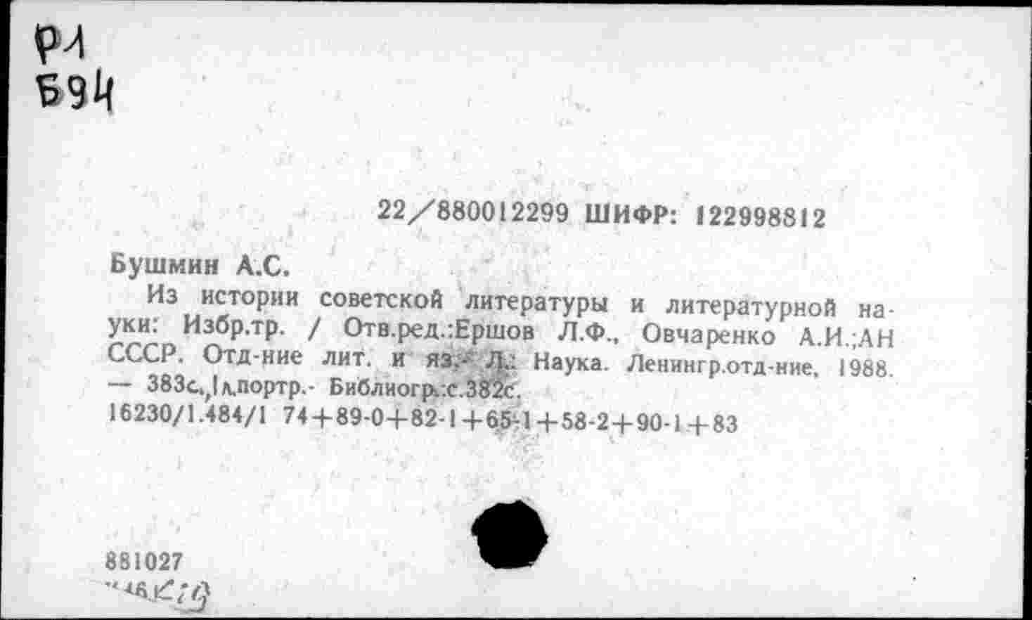 ﻿рл
22/880012299 ШИФР: 122998812
Бушмин А.С.
Из истории советской литературы и литературной науки: Избр.тр. / Отв.ред.:Ершов Л.Ф., Овчаренко А.И.;АН СССР. Отд-ние лит. и язХ Л<: Наука. Ленингр.отд-ние, 1988. — 383с^|л.портр.- Библиогр/.с.ЗЙс.
16230/1.484/1 74+89-0+82-1 +65+ +58-2+90-1 +83
881027